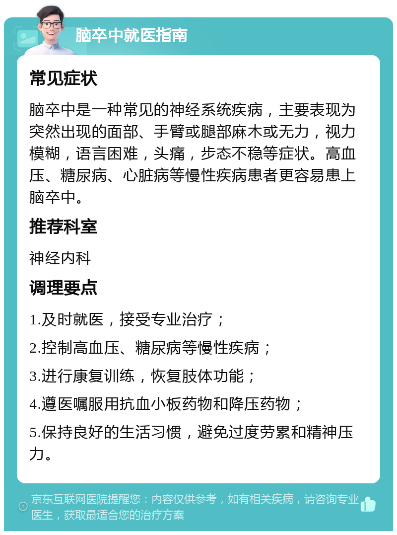 脑卒中就医指南 常见症状 脑卒中是一种常见的神经系统疾病，主要表现为突然出现的面部、手臂或腿部麻木或无力，视力模糊，语言困难，头痛，步态不稳等症状。高血压、糖尿病、心脏病等慢性疾病患者更容易患上脑卒中。 推荐科室 神经内科 调理要点 1.及时就医，接受专业治疗； 2.控制高血压、糖尿病等慢性疾病； 3.进行康复训练，恢复肢体功能； 4.遵医嘱服用抗血小板药物和降压药物； 5.保持良好的生活习惯，避免过度劳累和精神压力。