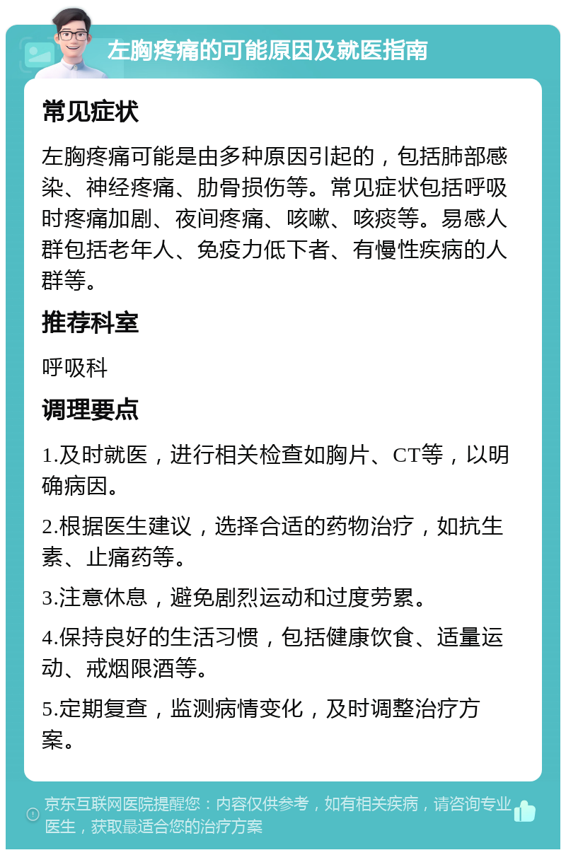 左胸疼痛的可能原因及就医指南 常见症状 左胸疼痛可能是由多种原因引起的，包括肺部感染、神经疼痛、肋骨损伤等。常见症状包括呼吸时疼痛加剧、夜间疼痛、咳嗽、咳痰等。易感人群包括老年人、免疫力低下者、有慢性疾病的人群等。 推荐科室 呼吸科 调理要点 1.及时就医，进行相关检查如胸片、CT等，以明确病因。 2.根据医生建议，选择合适的药物治疗，如抗生素、止痛药等。 3.注意休息，避免剧烈运动和过度劳累。 4.保持良好的生活习惯，包括健康饮食、适量运动、戒烟限酒等。 5.定期复查，监测病情变化，及时调整治疗方案。