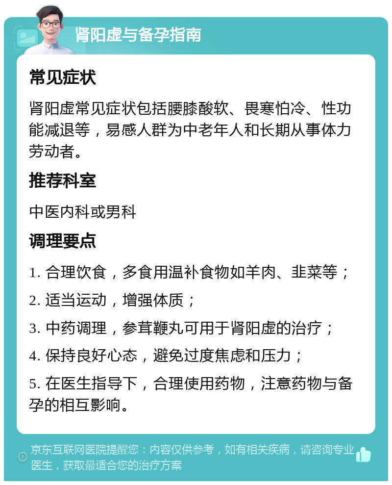 肾阳虚与备孕指南 常见症状 肾阳虚常见症状包括腰膝酸软、畏寒怕冷、性功能减退等，易感人群为中老年人和长期从事体力劳动者。 推荐科室 中医内科或男科 调理要点 1. 合理饮食，多食用温补食物如羊肉、韭菜等； 2. 适当运动，增强体质； 3. 中药调理，参茸鞭丸可用于肾阳虚的治疗； 4. 保持良好心态，避免过度焦虑和压力； 5. 在医生指导下，合理使用药物，注意药物与备孕的相互影响。