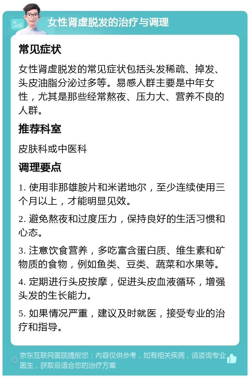 女性肾虚脱发的治疗与调理 常见症状 女性肾虚脱发的常见症状包括头发稀疏、掉发、头皮油脂分泌过多等。易感人群主要是中年女性，尤其是那些经常熬夜、压力大、营养不良的人群。 推荐科室 皮肤科或中医科 调理要点 1. 使用非那雄胺片和米诺地尔，至少连续使用三个月以上，才能明显见效。 2. 避免熬夜和过度压力，保持良好的生活习惯和心态。 3. 注意饮食营养，多吃富含蛋白质、维生素和矿物质的食物，例如鱼类、豆类、蔬菜和水果等。 4. 定期进行头皮按摩，促进头皮血液循环，增强头发的生长能力。 5. 如果情况严重，建议及时就医，接受专业的治疗和指导。