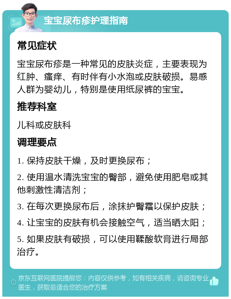 宝宝尿布疹护理指南 常见症状 宝宝尿布疹是一种常见的皮肤炎症，主要表现为红肿、瘙痒、有时伴有小水泡或皮肤破损。易感人群为婴幼儿，特别是使用纸尿裤的宝宝。 推荐科室 儿科或皮肤科 调理要点 1. 保持皮肤干燥，及时更换尿布； 2. 使用温水清洗宝宝的臀部，避免使用肥皂或其他刺激性清洁剂； 3. 在每次更换尿布后，涂抹护臀霜以保护皮肤； 4. 让宝宝的皮肤有机会接触空气，适当晒太阳； 5. 如果皮肤有破损，可以使用鞣酸软膏进行局部治疗。