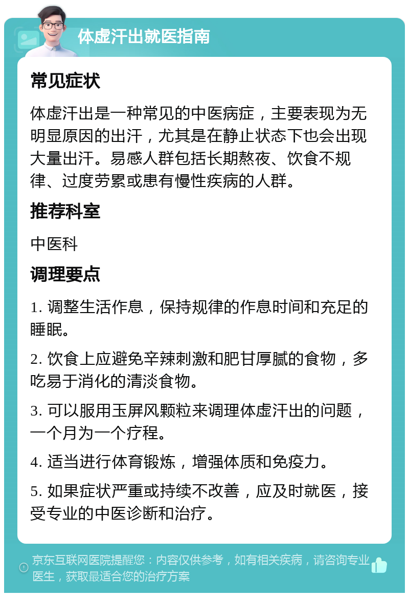 体虚汗出就医指南 常见症状 体虚汗出是一种常见的中医病症，主要表现为无明显原因的出汗，尤其是在静止状态下也会出现大量出汗。易感人群包括长期熬夜、饮食不规律、过度劳累或患有慢性疾病的人群。 推荐科室 中医科 调理要点 1. 调整生活作息，保持规律的作息时间和充足的睡眠。 2. 饮食上应避免辛辣刺激和肥甘厚腻的食物，多吃易于消化的清淡食物。 3. 可以服用玉屏风颗粒来调理体虚汗出的问题，一个月为一个疗程。 4. 适当进行体育锻炼，增强体质和免疫力。 5. 如果症状严重或持续不改善，应及时就医，接受专业的中医诊断和治疗。