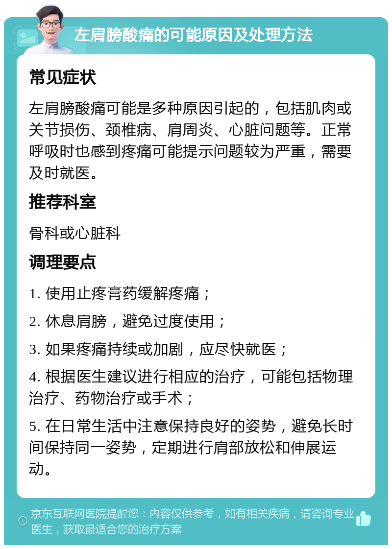 左肩膀酸痛的可能原因及处理方法 常见症状 左肩膀酸痛可能是多种原因引起的，包括肌肉或关节损伤、颈椎病、肩周炎、心脏问题等。正常呼吸时也感到疼痛可能提示问题较为严重，需要及时就医。 推荐科室 骨科或心脏科 调理要点 1. 使用止疼膏药缓解疼痛； 2. 休息肩膀，避免过度使用； 3. 如果疼痛持续或加剧，应尽快就医； 4. 根据医生建议进行相应的治疗，可能包括物理治疗、药物治疗或手术； 5. 在日常生活中注意保持良好的姿势，避免长时间保持同一姿势，定期进行肩部放松和伸展运动。