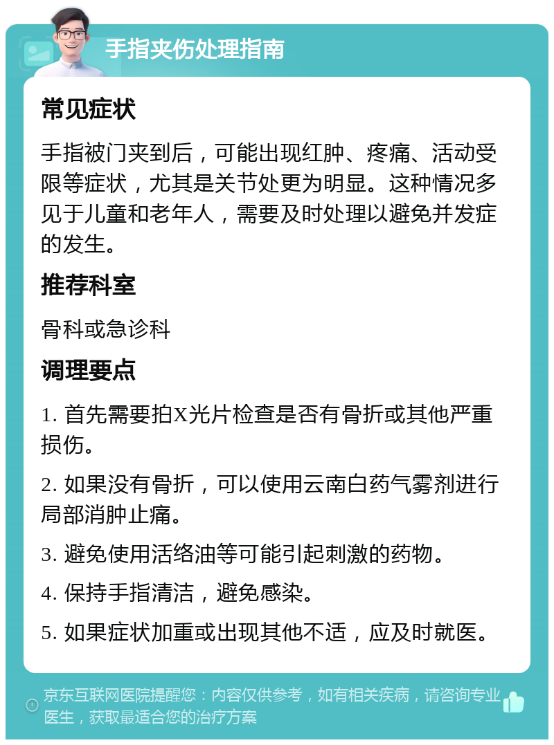 手指夹伤处理指南 常见症状 手指被门夹到后，可能出现红肿、疼痛、活动受限等症状，尤其是关节处更为明显。这种情况多见于儿童和老年人，需要及时处理以避免并发症的发生。 推荐科室 骨科或急诊科 调理要点 1. 首先需要拍X光片检查是否有骨折或其他严重损伤。 2. 如果没有骨折，可以使用云南白药气雾剂进行局部消肿止痛。 3. 避免使用活络油等可能引起刺激的药物。 4. 保持手指清洁，避免感染。 5. 如果症状加重或出现其他不适，应及时就医。