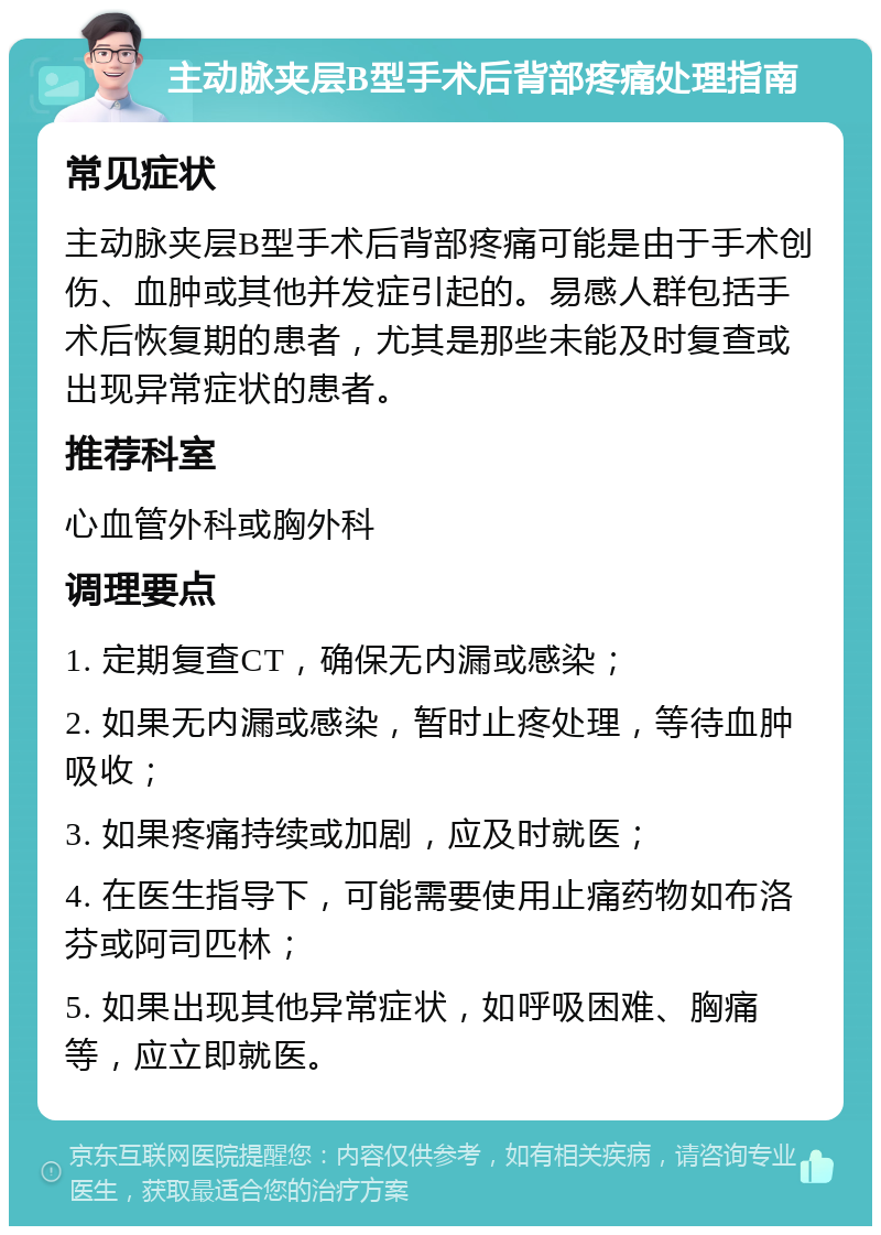 主动脉夹层B型手术后背部疼痛处理指南 常见症状 主动脉夹层B型手术后背部疼痛可能是由于手术创伤、血肿或其他并发症引起的。易感人群包括手术后恢复期的患者，尤其是那些未能及时复查或出现异常症状的患者。 推荐科室 心血管外科或胸外科 调理要点 1. 定期复查CT，确保无内漏或感染； 2. 如果无内漏或感染，暂时止疼处理，等待血肿吸收； 3. 如果疼痛持续或加剧，应及时就医； 4. 在医生指导下，可能需要使用止痛药物如布洛芬或阿司匹林； 5. 如果出现其他异常症状，如呼吸困难、胸痛等，应立即就医。