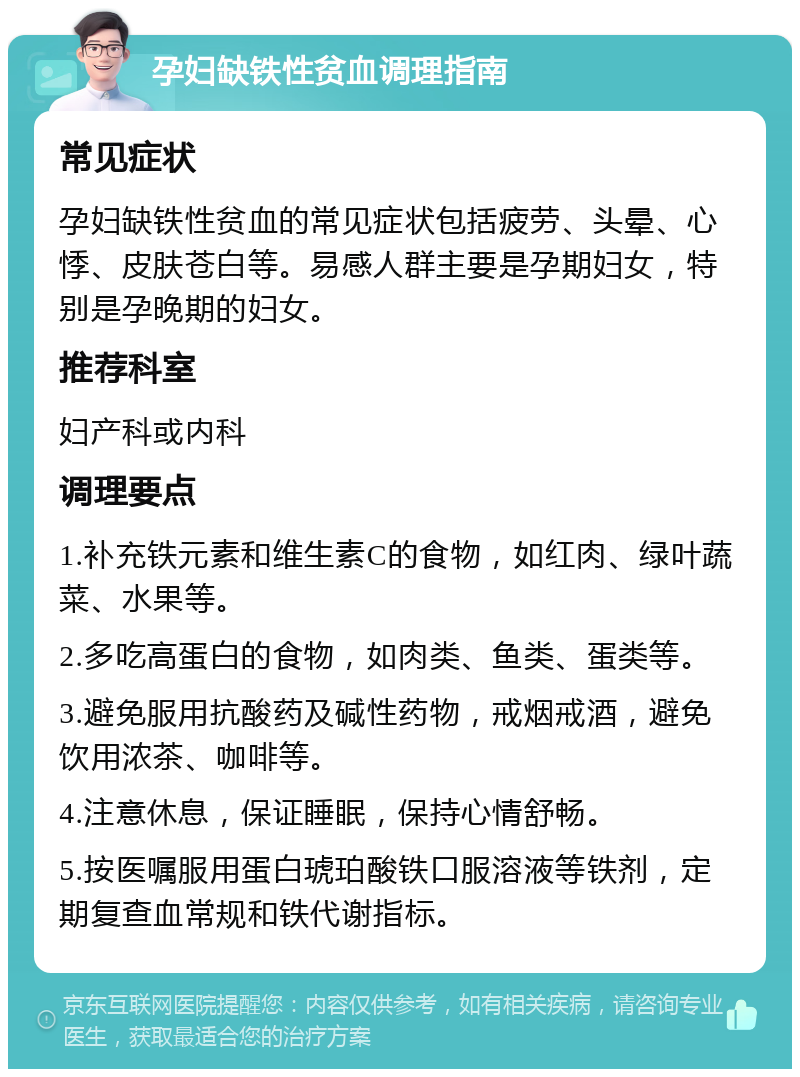 孕妇缺铁性贫血调理指南 常见症状 孕妇缺铁性贫血的常见症状包括疲劳、头晕、心悸、皮肤苍白等。易感人群主要是孕期妇女，特别是孕晚期的妇女。 推荐科室 妇产科或内科 调理要点 1.补充铁元素和维生素C的食物，如红肉、绿叶蔬菜、水果等。 2.多吃高蛋白的食物，如肉类、鱼类、蛋类等。 3.避免服用抗酸药及碱性药物，戒烟戒酒，避免饮用浓茶、咖啡等。 4.注意休息，保证睡眠，保持心情舒畅。 5.按医嘱服用蛋白琥珀酸铁口服溶液等铁剂，定期复查血常规和铁代谢指标。