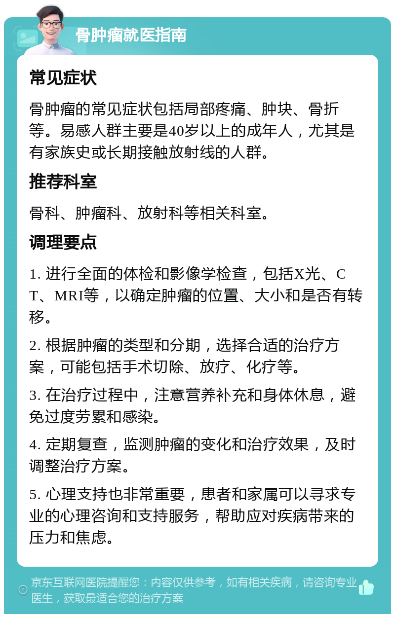 骨肿瘤就医指南 常见症状 骨肿瘤的常见症状包括局部疼痛、肿块、骨折等。易感人群主要是40岁以上的成年人，尤其是有家族史或长期接触放射线的人群。 推荐科室 骨科、肿瘤科、放射科等相关科室。 调理要点 1. 进行全面的体检和影像学检查，包括X光、CT、MRI等，以确定肿瘤的位置、大小和是否有转移。 2. 根据肿瘤的类型和分期，选择合适的治疗方案，可能包括手术切除、放疗、化疗等。 3. 在治疗过程中，注意营养补充和身体休息，避免过度劳累和感染。 4. 定期复查，监测肿瘤的变化和治疗效果，及时调整治疗方案。 5. 心理支持也非常重要，患者和家属可以寻求专业的心理咨询和支持服务，帮助应对疾病带来的压力和焦虑。