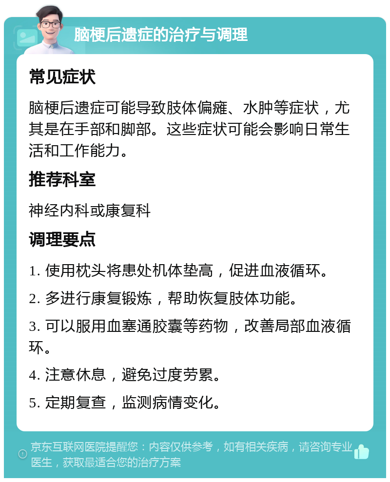 脑梗后遗症的治疗与调理 常见症状 脑梗后遗症可能导致肢体偏瘫、水肿等症状，尤其是在手部和脚部。这些症状可能会影响日常生活和工作能力。 推荐科室 神经内科或康复科 调理要点 1. 使用枕头将患处机体垫高，促进血液循环。 2. 多进行康复锻炼，帮助恢复肢体功能。 3. 可以服用血塞通胶囊等药物，改善局部血液循环。 4. 注意休息，避免过度劳累。 5. 定期复查，监测病情变化。