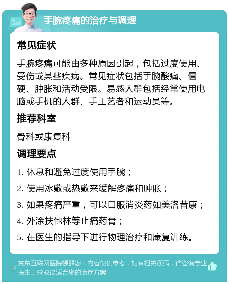 手腕疼痛的治疗与调理 常见症状 手腕疼痛可能由多种原因引起，包括过度使用、受伤或某些疾病。常见症状包括手腕酸痛、僵硬、肿胀和活动受限。易感人群包括经常使用电脑或手机的人群、手工艺者和运动员等。 推荐科室 骨科或康复科 调理要点 1. 休息和避免过度使用手腕； 2. 使用冰敷或热敷来缓解疼痛和肿胀； 3. 如果疼痛严重，可以口服消炎药如美洛昔康； 4. 外涂扶他林等止痛药膏； 5. 在医生的指导下进行物理治疗和康复训练。