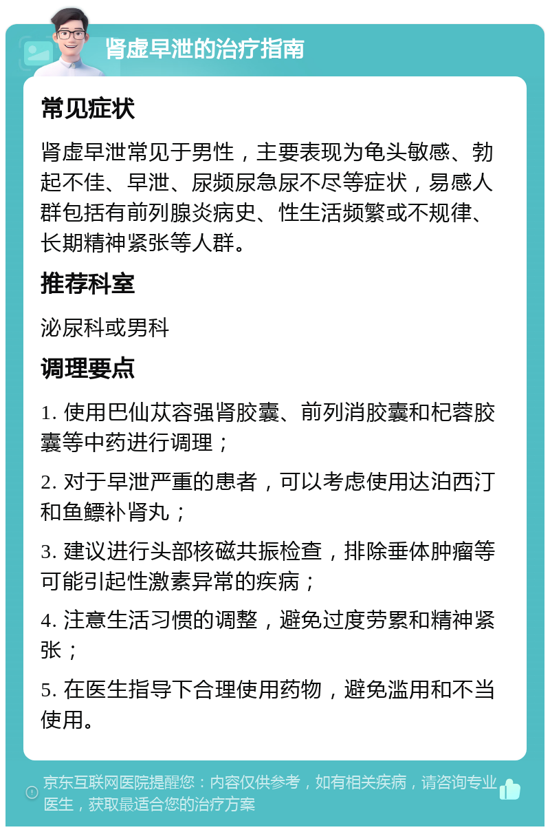 肾虚早泄的治疗指南 常见症状 肾虚早泄常见于男性，主要表现为龟头敏感、勃起不佳、早泄、尿频尿急尿不尽等症状，易感人群包括有前列腺炎病史、性生活频繁或不规律、长期精神紧张等人群。 推荐科室 泌尿科或男科 调理要点 1. 使用巴仙苁容强肾胶囊、前列消胶囊和杞蓉胶囊等中药进行调理； 2. 对于早泄严重的患者，可以考虑使用达泊西汀和鱼鳔补肾丸； 3. 建议进行头部核磁共振检查，排除垂体肿瘤等可能引起性激素异常的疾病； 4. 注意生活习惯的调整，避免过度劳累和精神紧张； 5. 在医生指导下合理使用药物，避免滥用和不当使用。