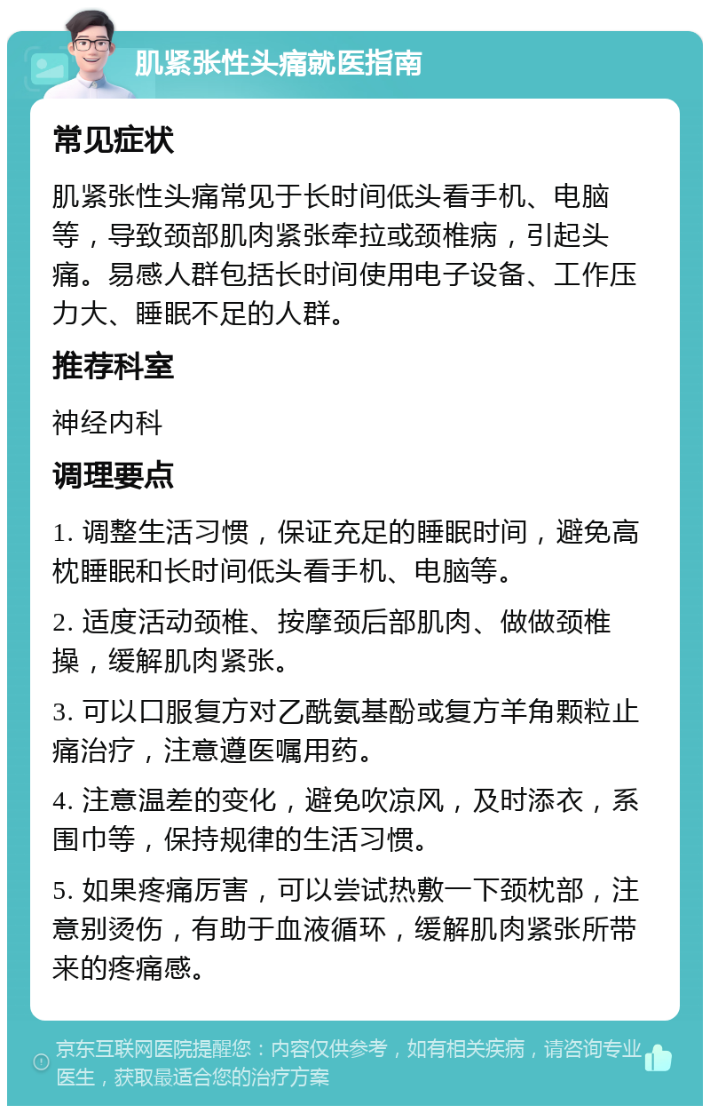 肌紧张性头痛就医指南 常见症状 肌紧张性头痛常见于长时间低头看手机、电脑等，导致颈部肌肉紧张牵拉或颈椎病，引起头痛。易感人群包括长时间使用电子设备、工作压力大、睡眠不足的人群。 推荐科室 神经内科 调理要点 1. 调整生活习惯，保证充足的睡眠时间，避免高枕睡眠和长时间低头看手机、电脑等。 2. 适度活动颈椎、按摩颈后部肌肉、做做颈椎操，缓解肌肉紧张。 3. 可以口服复方对乙酰氨基酚或复方羊角颗粒止痛治疗，注意遵医嘱用药。 4. 注意温差的变化，避免吹凉风，及时添衣，系围巾等，保持规律的生活习惯。 5. 如果疼痛厉害，可以尝试热敷一下颈枕部，注意别烫伤，有助于血液循环，缓解肌肉紧张所带来的疼痛感。