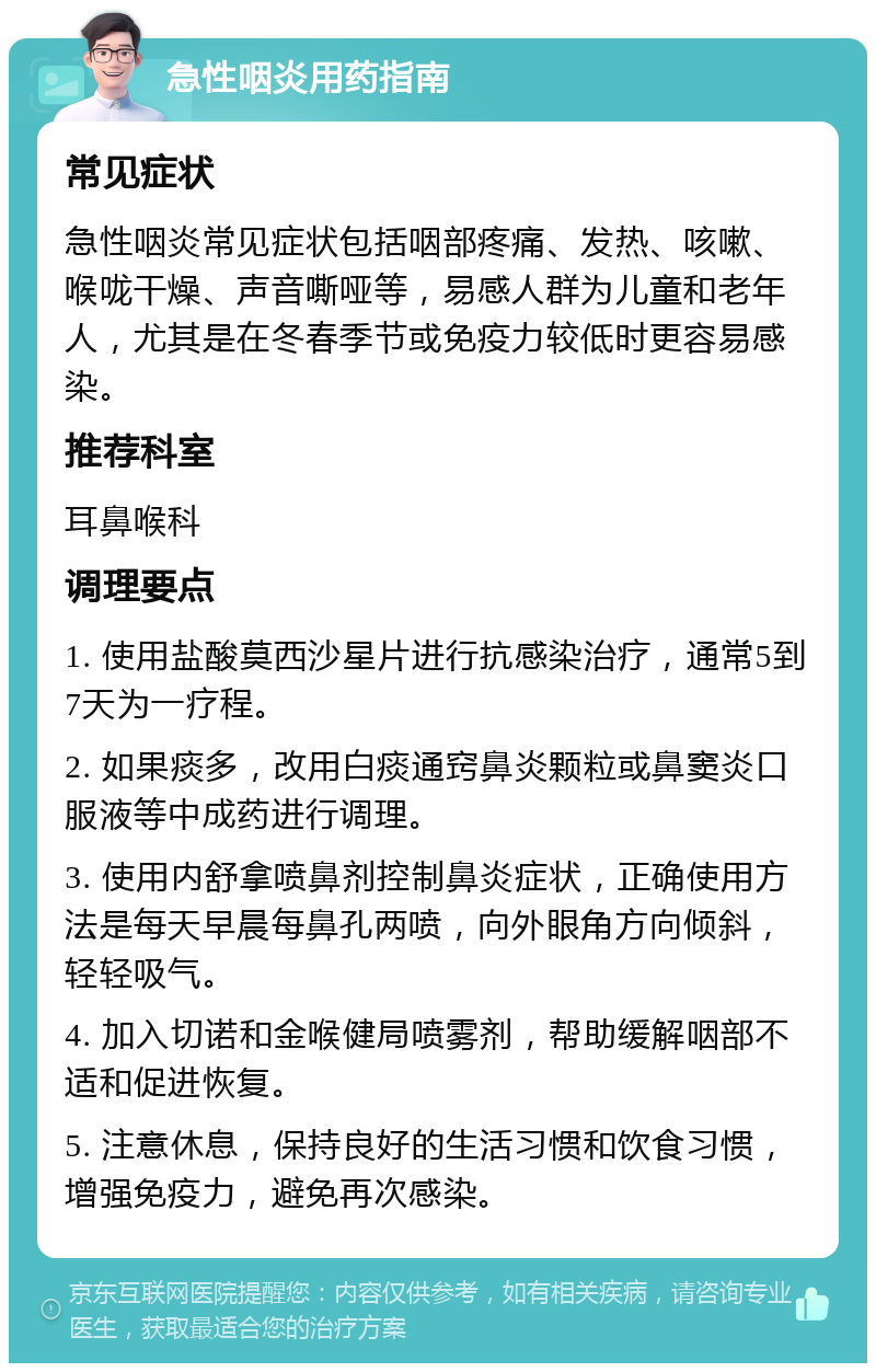 急性咽炎用药指南 常见症状 急性咽炎常见症状包括咽部疼痛、发热、咳嗽、喉咙干燥、声音嘶哑等，易感人群为儿童和老年人，尤其是在冬春季节或免疫力较低时更容易感染。 推荐科室 耳鼻喉科 调理要点 1. 使用盐酸莫西沙星片进行抗感染治疗，通常5到7天为一疗程。 2. 如果痰多，改用白痰通窍鼻炎颗粒或鼻窦炎口服液等中成药进行调理。 3. 使用内舒拿喷鼻剂控制鼻炎症状，正确使用方法是每天早晨每鼻孔两喷，向外眼角方向倾斜，轻轻吸气。 4. 加入切诺和金喉健局喷雾剂，帮助缓解咽部不适和促进恢复。 5. 注意休息，保持良好的生活习惯和饮食习惯，增强免疫力，避免再次感染。