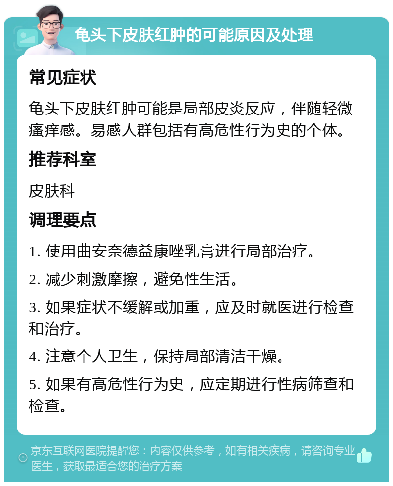 龟头下皮肤红肿的可能原因及处理 常见症状 龟头下皮肤红肿可能是局部皮炎反应，伴随轻微瘙痒感。易感人群包括有高危性行为史的个体。 推荐科室 皮肤科 调理要点 1. 使用曲安奈德益康唑乳膏进行局部治疗。 2. 减少刺激摩擦，避免性生活。 3. 如果症状不缓解或加重，应及时就医进行检查和治疗。 4. 注意个人卫生，保持局部清洁干燥。 5. 如果有高危性行为史，应定期进行性病筛查和检查。