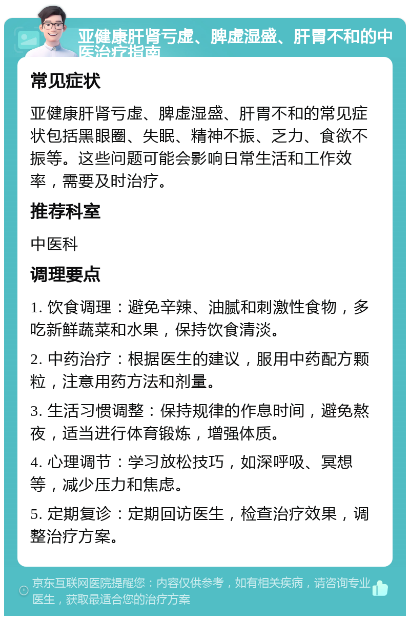 亚健康肝肾亏虚、脾虚湿盛、肝胃不和的中医治疗指南 常见症状 亚健康肝肾亏虚、脾虚湿盛、肝胃不和的常见症状包括黑眼圈、失眠、精神不振、乏力、食欲不振等。这些问题可能会影响日常生活和工作效率，需要及时治疗。 推荐科室 中医科 调理要点 1. 饮食调理：避免辛辣、油腻和刺激性食物，多吃新鲜蔬菜和水果，保持饮食清淡。 2. 中药治疗：根据医生的建议，服用中药配方颗粒，注意用药方法和剂量。 3. 生活习惯调整：保持规律的作息时间，避免熬夜，适当进行体育锻炼，增强体质。 4. 心理调节：学习放松技巧，如深呼吸、冥想等，减少压力和焦虑。 5. 定期复诊：定期回访医生，检查治疗效果，调整治疗方案。