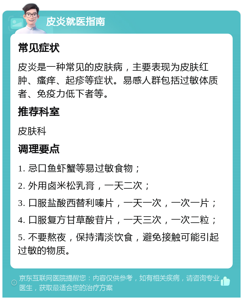 皮炎就医指南 常见症状 皮炎是一种常见的皮肤病，主要表现为皮肤红肿、瘙痒、起疹等症状。易感人群包括过敏体质者、免疫力低下者等。 推荐科室 皮肤科 调理要点 1. 忌口鱼虾蟹等易过敏食物； 2. 外用卤米松乳膏，一天二次； 3. 口服盐酸西替利嗪片，一天一次，一次一片； 4. 口服复方甘草酸苷片，一天三次，一次二粒； 5. 不要熬夜，保持清淡饮食，避免接触可能引起过敏的物质。