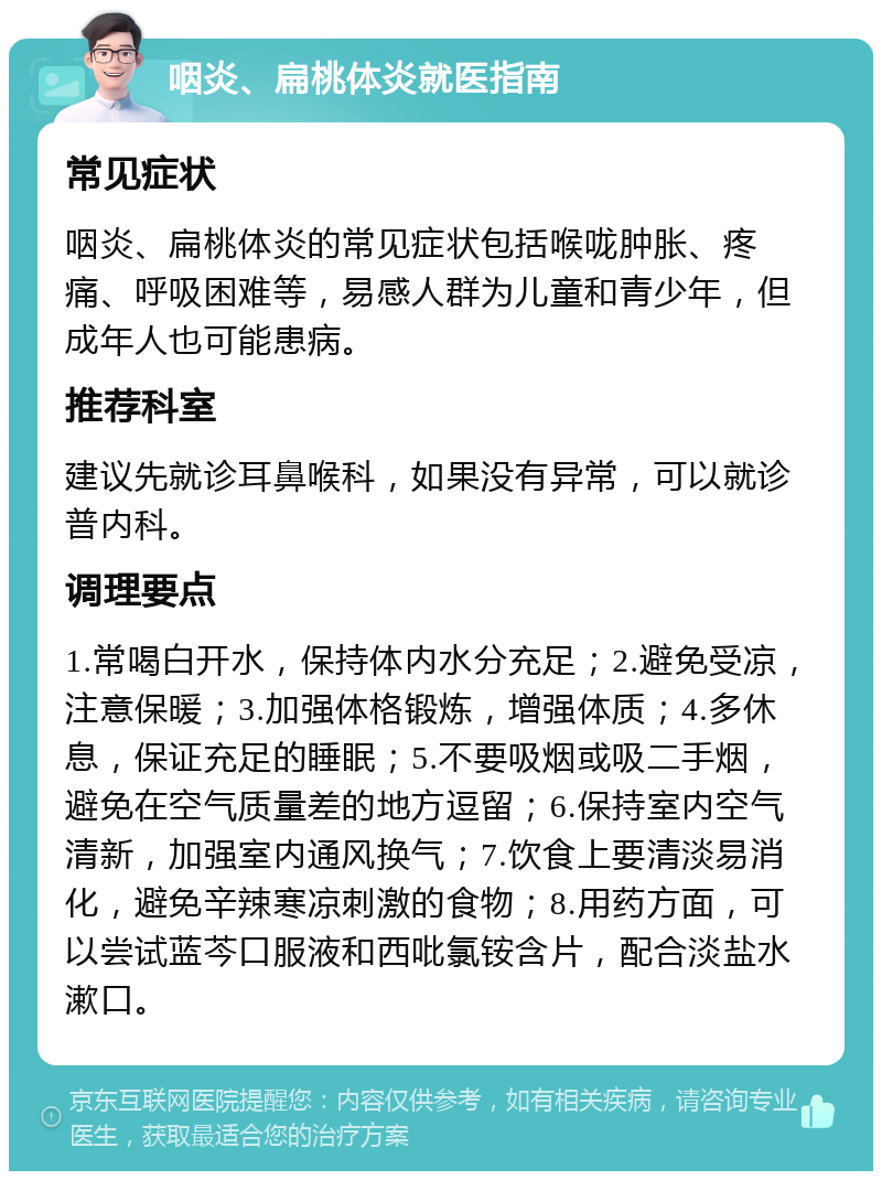 咽炎、扁桃体炎就医指南 常见症状 咽炎、扁桃体炎的常见症状包括喉咙肿胀、疼痛、呼吸困难等，易感人群为儿童和青少年，但成年人也可能患病。 推荐科室 建议先就诊耳鼻喉科，如果没有异常，可以就诊普内科。 调理要点 1.常喝白开水，保持体内水分充足；2.避免受凉，注意保暖；3.加强体格锻炼，增强体质；4.多休息，保证充足的睡眠；5.不要吸烟或吸二手烟，避免在空气质量差的地方逗留；6.保持室内空气清新，加强室内通风换气；7.饮食上要清淡易消化，避免辛辣寒凉刺激的食物；8.用药方面，可以尝试蓝芩口服液和西吡氯铵含片，配合淡盐水漱口。