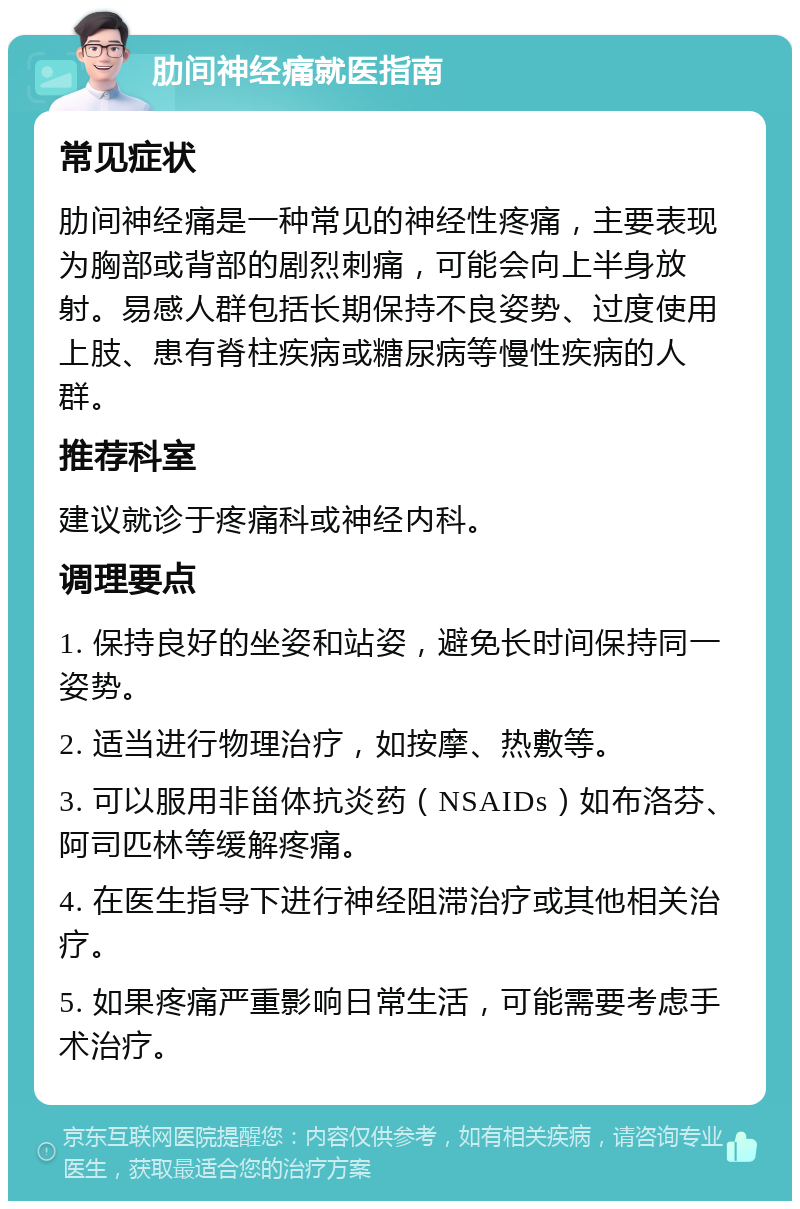 肋间神经痛就医指南 常见症状 肋间神经痛是一种常见的神经性疼痛，主要表现为胸部或背部的剧烈刺痛，可能会向上半身放射。易感人群包括长期保持不良姿势、过度使用上肢、患有脊柱疾病或糖尿病等慢性疾病的人群。 推荐科室 建议就诊于疼痛科或神经内科。 调理要点 1. 保持良好的坐姿和站姿，避免长时间保持同一姿势。 2. 适当进行物理治疗，如按摩、热敷等。 3. 可以服用非甾体抗炎药（NSAIDs）如布洛芬、阿司匹林等缓解疼痛。 4. 在医生指导下进行神经阻滞治疗或其他相关治疗。 5. 如果疼痛严重影响日常生活，可能需要考虑手术治疗。