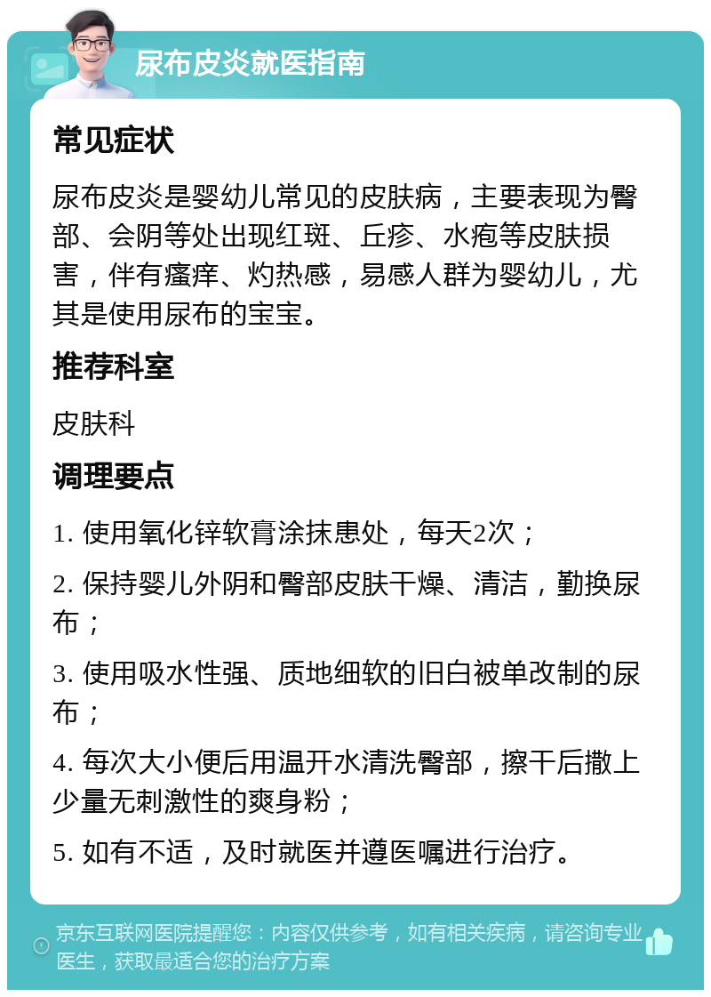 尿布皮炎就医指南 常见症状 尿布皮炎是婴幼儿常见的皮肤病，主要表现为臀部、会阴等处出现红斑、丘疹、水疱等皮肤损害，伴有瘙痒、灼热感，易感人群为婴幼儿，尤其是使用尿布的宝宝。 推荐科室 皮肤科 调理要点 1. 使用氧化锌软膏涂抹患处，每天2次； 2. 保持婴儿外阴和臀部皮肤干燥、清洁，勤换尿布； 3. 使用吸水性强、质地细软的旧白被单改制的尿布； 4. 每次大小便后用温开水清洗臀部，擦干后撒上少量无刺激性的爽身粉； 5. 如有不适，及时就医并遵医嘱进行治疗。