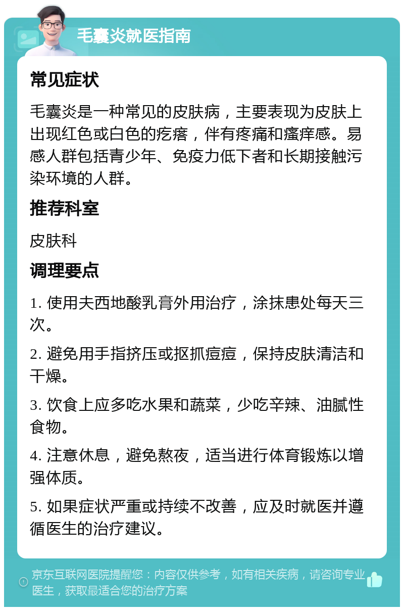 毛囊炎就医指南 常见症状 毛囊炎是一种常见的皮肤病，主要表现为皮肤上出现红色或白色的疙瘩，伴有疼痛和瘙痒感。易感人群包括青少年、免疫力低下者和长期接触污染环境的人群。 推荐科室 皮肤科 调理要点 1. 使用夫西地酸乳膏外用治疗，涂抹患处每天三次。 2. 避免用手指挤压或抠抓痘痘，保持皮肤清洁和干燥。 3. 饮食上应多吃水果和蔬菜，少吃辛辣、油腻性食物。 4. 注意休息，避免熬夜，适当进行体育锻炼以增强体质。 5. 如果症状严重或持续不改善，应及时就医并遵循医生的治疗建议。