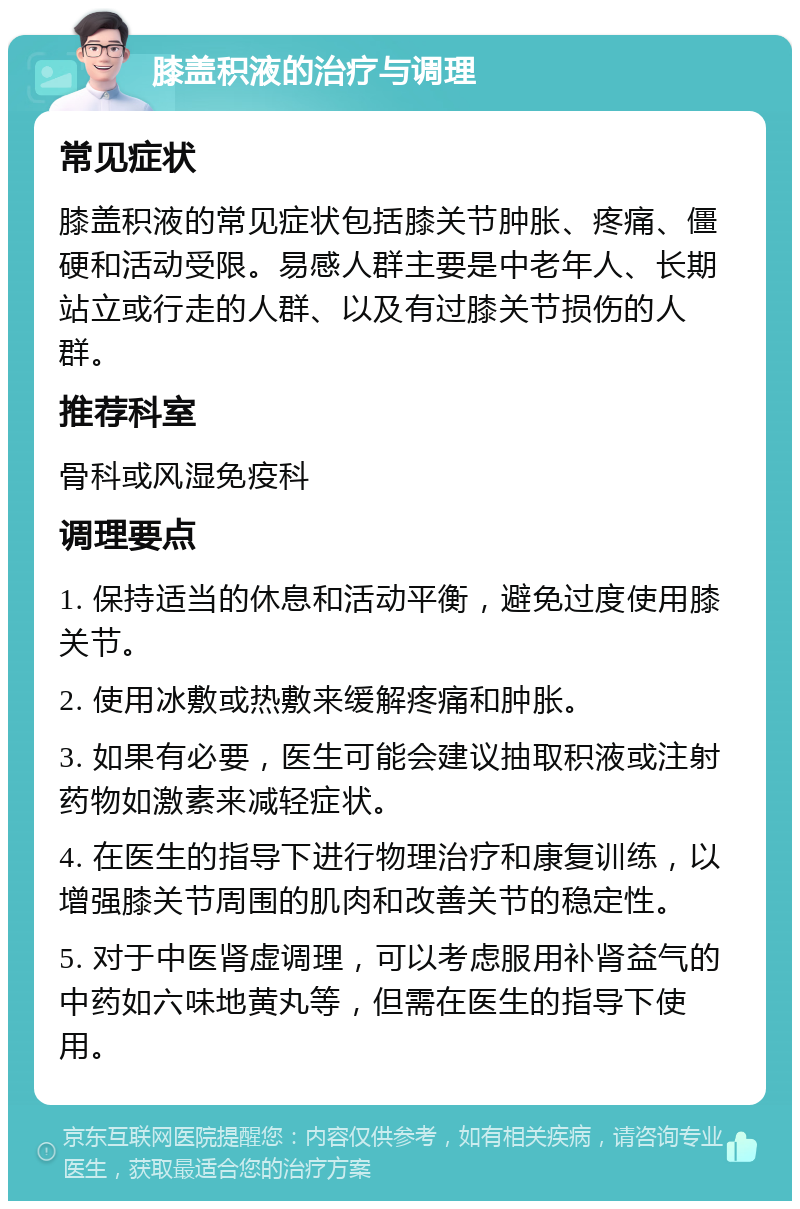 膝盖积液的治疗与调理 常见症状 膝盖积液的常见症状包括膝关节肿胀、疼痛、僵硬和活动受限。易感人群主要是中老年人、长期站立或行走的人群、以及有过膝关节损伤的人群。 推荐科室 骨科或风湿免疫科 调理要点 1. 保持适当的休息和活动平衡，避免过度使用膝关节。 2. 使用冰敷或热敷来缓解疼痛和肿胀。 3. 如果有必要，医生可能会建议抽取积液或注射药物如激素来减轻症状。 4. 在医生的指导下进行物理治疗和康复训练，以增强膝关节周围的肌肉和改善关节的稳定性。 5. 对于中医肾虚调理，可以考虑服用补肾益气的中药如六味地黄丸等，但需在医生的指导下使用。