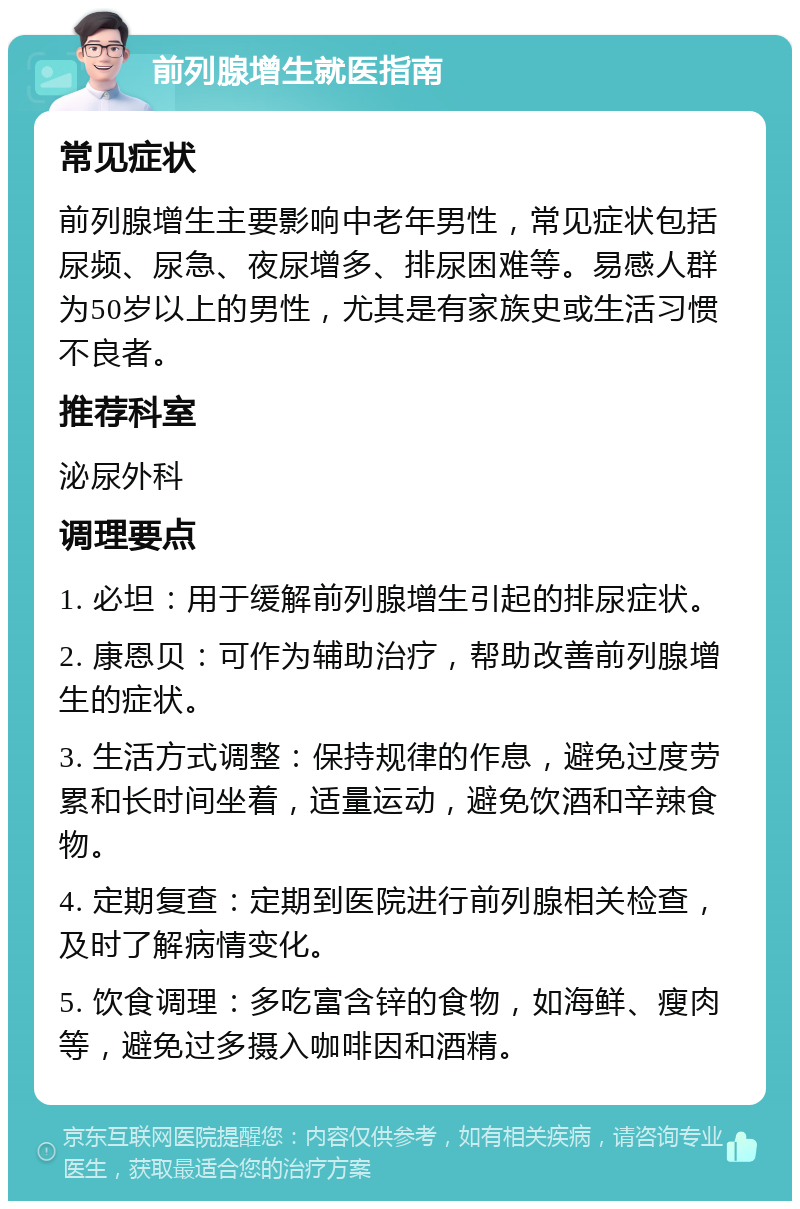 前列腺增生就医指南 常见症状 前列腺增生主要影响中老年男性，常见症状包括尿频、尿急、夜尿增多、排尿困难等。易感人群为50岁以上的男性，尤其是有家族史或生活习惯不良者。 推荐科室 泌尿外科 调理要点 1. 必坦：用于缓解前列腺增生引起的排尿症状。 2. 康恩贝：可作为辅助治疗，帮助改善前列腺增生的症状。 3. 生活方式调整：保持规律的作息，避免过度劳累和长时间坐着，适量运动，避免饮酒和辛辣食物。 4. 定期复查：定期到医院进行前列腺相关检查，及时了解病情变化。 5. 饮食调理：多吃富含锌的食物，如海鲜、瘦肉等，避免过多摄入咖啡因和酒精。