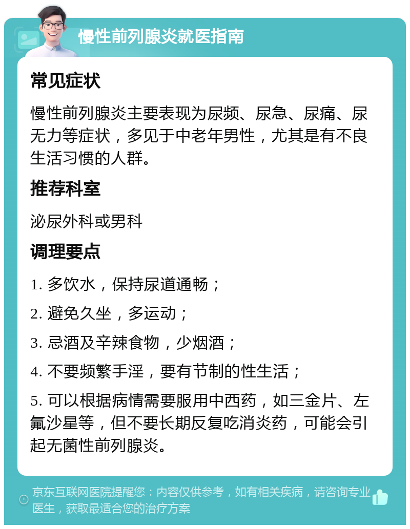 慢性前列腺炎就医指南 常见症状 慢性前列腺炎主要表现为尿频、尿急、尿痛、尿无力等症状，多见于中老年男性，尤其是有不良生活习惯的人群。 推荐科室 泌尿外科或男科 调理要点 1. 多饮水，保持尿道通畅； 2. 避免久坐，多运动； 3. 忌酒及辛辣食物，少烟酒； 4. 不要频繁手淫，要有节制的性生活； 5. 可以根据病情需要服用中西药，如三金片、左氟沙星等，但不要长期反复吃消炎药，可能会引起无菌性前列腺炎。