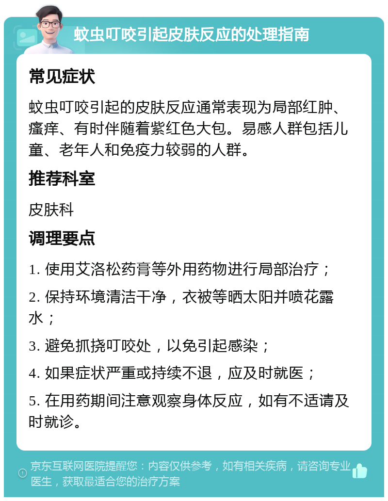 蚊虫叮咬引起皮肤反应的处理指南 常见症状 蚊虫叮咬引起的皮肤反应通常表现为局部红肿、瘙痒、有时伴随着紫红色大包。易感人群包括儿童、老年人和免疫力较弱的人群。 推荐科室 皮肤科 调理要点 1. 使用艾洛松药膏等外用药物进行局部治疗； 2. 保持环境清洁干净，衣被等晒太阳并喷花露水； 3. 避免抓挠叮咬处，以免引起感染； 4. 如果症状严重或持续不退，应及时就医； 5. 在用药期间注意观察身体反应，如有不适请及时就诊。