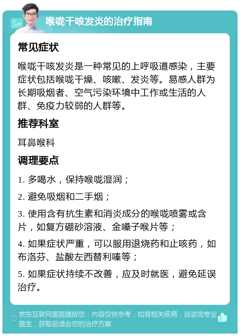 喉咙干咳发炎的治疗指南 常见症状 喉咙干咳发炎是一种常见的上呼吸道感染，主要症状包括喉咙干燥、咳嗽、发炎等。易感人群为长期吸烟者、空气污染环境中工作或生活的人群、免疫力较弱的人群等。 推荐科室 耳鼻喉科 调理要点 1. 多喝水，保持喉咙湿润； 2. 避免吸烟和二手烟； 3. 使用含有抗生素和消炎成分的喉咙喷雾或含片，如复方硼砂溶液、金嗓子喉片等； 4. 如果症状严重，可以服用退烧药和止咳药，如布洛芬、盐酸左西替利嗪等； 5. 如果症状持续不改善，应及时就医，避免延误治疗。