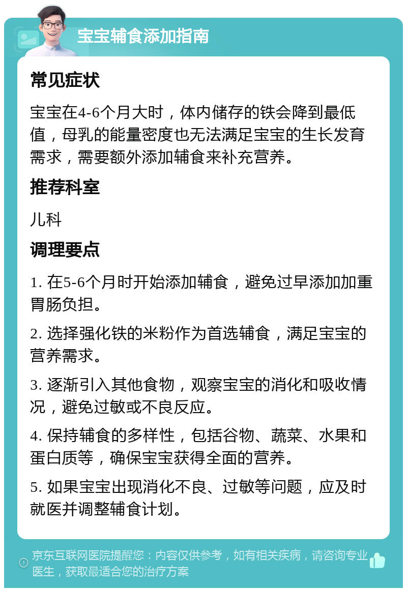 宝宝辅食添加指南 常见症状 宝宝在4-6个月大时，体内储存的铁会降到最低值，母乳的能量密度也无法满足宝宝的生长发育需求，需要额外添加辅食来补充营养。 推荐科室 儿科 调理要点 1. 在5-6个月时开始添加辅食，避免过早添加加重胃肠负担。 2. 选择强化铁的米粉作为首选辅食，满足宝宝的营养需求。 3. 逐渐引入其他食物，观察宝宝的消化和吸收情况，避免过敏或不良反应。 4. 保持辅食的多样性，包括谷物、蔬菜、水果和蛋白质等，确保宝宝获得全面的营养。 5. 如果宝宝出现消化不良、过敏等问题，应及时就医并调整辅食计划。