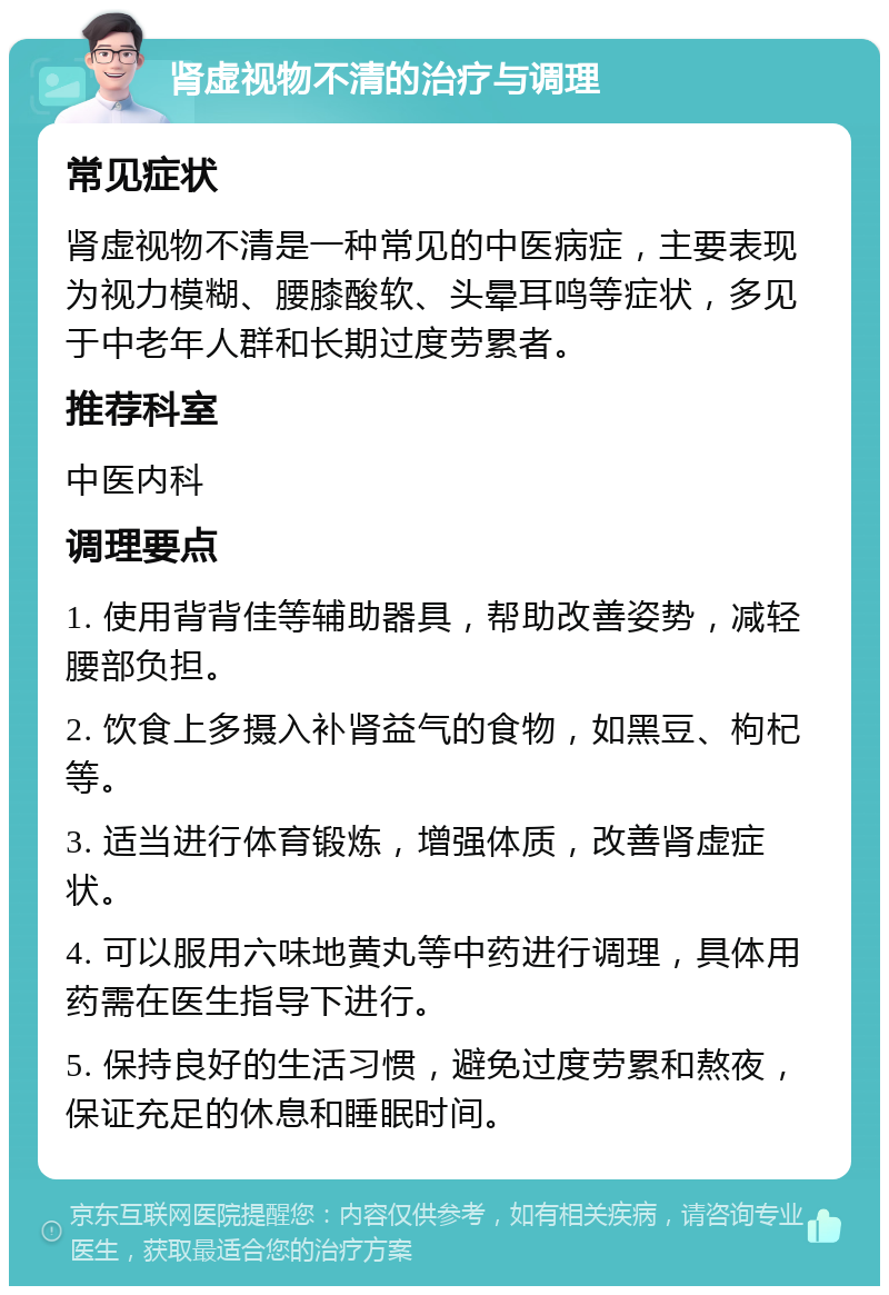 肾虚视物不清的治疗与调理 常见症状 肾虚视物不清是一种常见的中医病症，主要表现为视力模糊、腰膝酸软、头晕耳鸣等症状，多见于中老年人群和长期过度劳累者。 推荐科室 中医内科 调理要点 1. 使用背背佳等辅助器具，帮助改善姿势，减轻腰部负担。 2. 饮食上多摄入补肾益气的食物，如黑豆、枸杞等。 3. 适当进行体育锻炼，增强体质，改善肾虚症状。 4. 可以服用六味地黄丸等中药进行调理，具体用药需在医生指导下进行。 5. 保持良好的生活习惯，避免过度劳累和熬夜，保证充足的休息和睡眠时间。