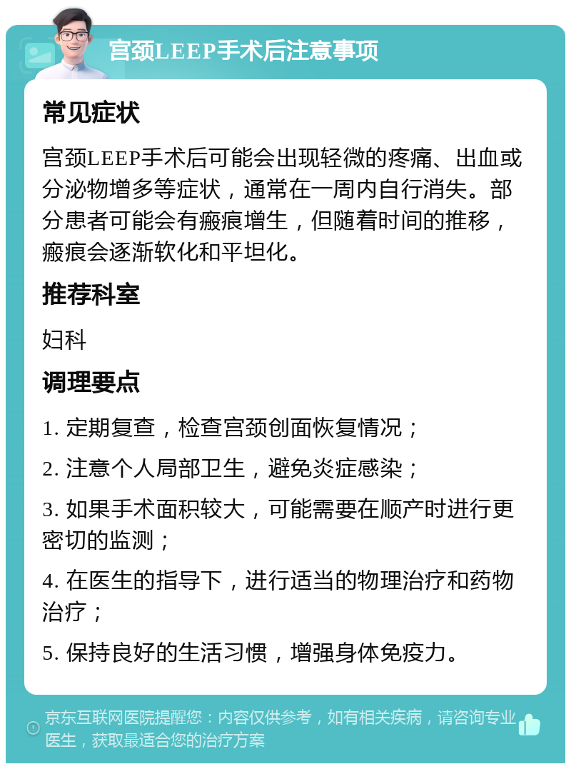 宫颈LEEP手术后注意事项 常见症状 宫颈LEEP手术后可能会出现轻微的疼痛、出血或分泌物增多等症状，通常在一周内自行消失。部分患者可能会有瘢痕增生，但随着时间的推移，瘢痕会逐渐软化和平坦化。 推荐科室 妇科 调理要点 1. 定期复查，检查宫颈创面恢复情况； 2. 注意个人局部卫生，避免炎症感染； 3. 如果手术面积较大，可能需要在顺产时进行更密切的监测； 4. 在医生的指导下，进行适当的物理治疗和药物治疗； 5. 保持良好的生活习惯，增强身体免疫力。