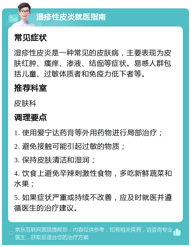 湿疹性皮炎就医指南 常见症状 湿疹性皮炎是一种常见的皮肤病，主要表现为皮肤红肿、瘙痒、渗液、结痂等症状。易感人群包括儿童、过敏体质者和免疫力低下者等。 推荐科室 皮肤科 调理要点 1. 使用爱宁达药膏等外用药物进行局部治疗； 2. 避免接触可能引起过敏的物质； 3. 保持皮肤清洁和湿润； 4. 饮食上避免辛辣刺激性食物，多吃新鲜蔬菜和水果； 5. 如果症状严重或持续不改善，应及时就医并遵循医生的治疗建议。