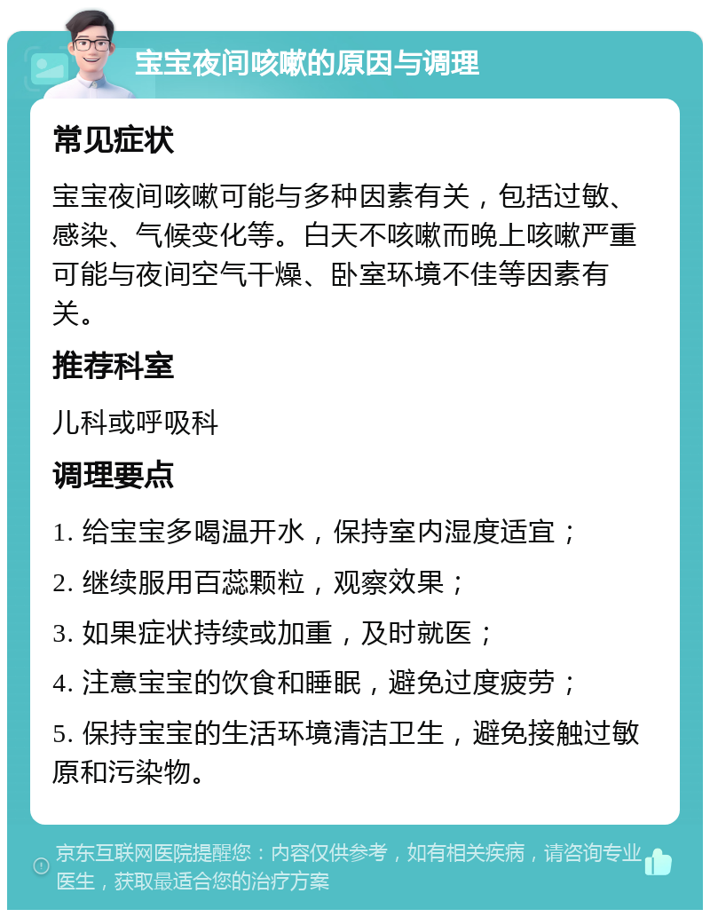 宝宝夜间咳嗽的原因与调理 常见症状 宝宝夜间咳嗽可能与多种因素有关，包括过敏、感染、气候变化等。白天不咳嗽而晚上咳嗽严重可能与夜间空气干燥、卧室环境不佳等因素有关。 推荐科室 儿科或呼吸科 调理要点 1. 给宝宝多喝温开水，保持室内湿度适宜； 2. 继续服用百蕊颗粒，观察效果； 3. 如果症状持续或加重，及时就医； 4. 注意宝宝的饮食和睡眠，避免过度疲劳； 5. 保持宝宝的生活环境清洁卫生，避免接触过敏原和污染物。