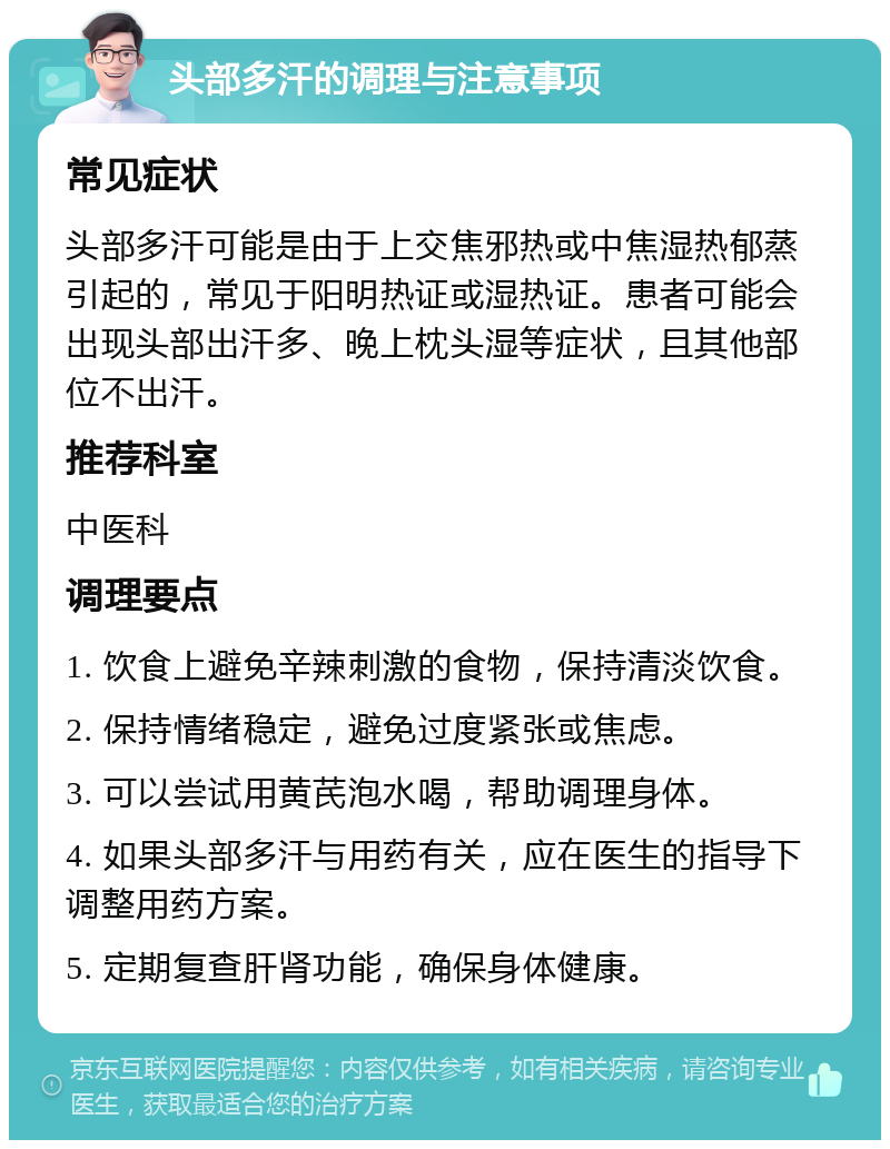 头部多汗的调理与注意事项 常见症状 头部多汗可能是由于上交焦邪热或中焦湿热郁蒸引起的，常见于阳明热证或湿热证。患者可能会出现头部出汗多、晚上枕头湿等症状，且其他部位不出汗。 推荐科室 中医科 调理要点 1. 饮食上避免辛辣刺激的食物，保持清淡饮食。 2. 保持情绪稳定，避免过度紧张或焦虑。 3. 可以尝试用黄芪泡水喝，帮助调理身体。 4. 如果头部多汗与用药有关，应在医生的指导下调整用药方案。 5. 定期复查肝肾功能，确保身体健康。