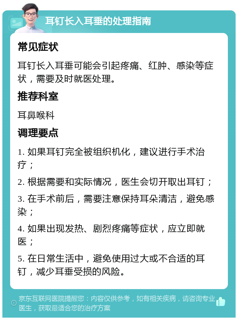 耳钉长入耳垂的处理指南 常见症状 耳钉长入耳垂可能会引起疼痛、红肿、感染等症状，需要及时就医处理。 推荐科室 耳鼻喉科 调理要点 1. 如果耳钉完全被组织机化，建议进行手术治疗； 2. 根据需要和实际情况，医生会切开取出耳钉； 3. 在手术前后，需要注意保持耳朵清洁，避免感染； 4. 如果出现发热、剧烈疼痛等症状，应立即就医； 5. 在日常生活中，避免使用过大或不合适的耳钉，减少耳垂受损的风险。