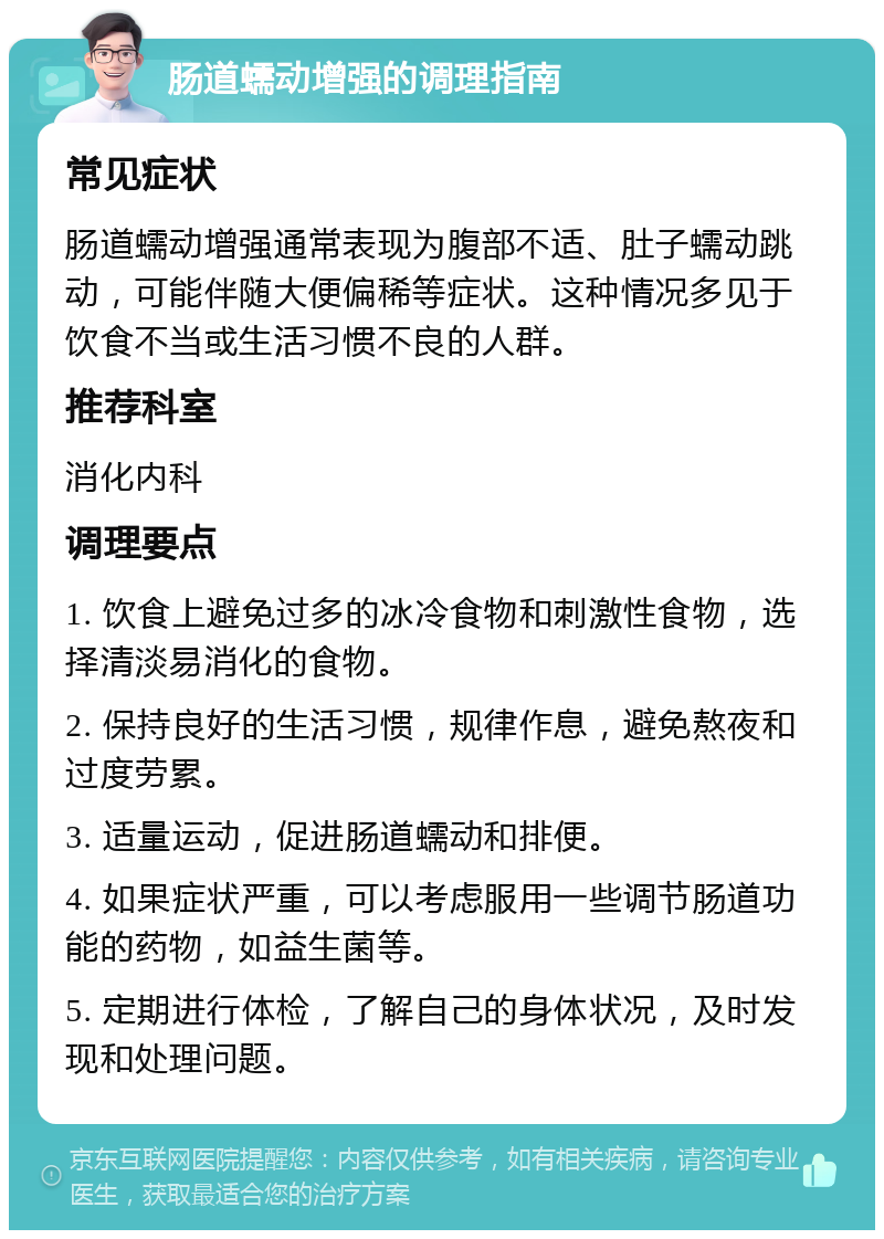 肠道蠕动增强的调理指南 常见症状 肠道蠕动增强通常表现为腹部不适、肚子蠕动跳动，可能伴随大便偏稀等症状。这种情况多见于饮食不当或生活习惯不良的人群。 推荐科室 消化内科 调理要点 1. 饮食上避免过多的冰冷食物和刺激性食物，选择清淡易消化的食物。 2. 保持良好的生活习惯，规律作息，避免熬夜和过度劳累。 3. 适量运动，促进肠道蠕动和排便。 4. 如果症状严重，可以考虑服用一些调节肠道功能的药物，如益生菌等。 5. 定期进行体检，了解自己的身体状况，及时发现和处理问题。