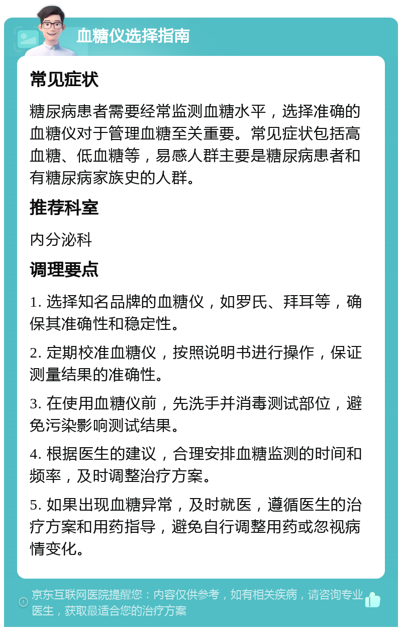 血糖仪选择指南 常见症状 糖尿病患者需要经常监测血糖水平，选择准确的血糖仪对于管理血糖至关重要。常见症状包括高血糖、低血糖等，易感人群主要是糖尿病患者和有糖尿病家族史的人群。 推荐科室 内分泌科 调理要点 1. 选择知名品牌的血糖仪，如罗氏、拜耳等，确保其准确性和稳定性。 2. 定期校准血糖仪，按照说明书进行操作，保证测量结果的准确性。 3. 在使用血糖仪前，先洗手并消毒测试部位，避免污染影响测试结果。 4. 根据医生的建议，合理安排血糖监测的时间和频率，及时调整治疗方案。 5. 如果出现血糖异常，及时就医，遵循医生的治疗方案和用药指导，避免自行调整用药或忽视病情变化。