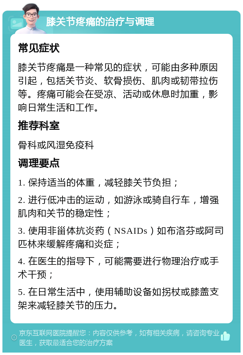 膝关节疼痛的治疗与调理 常见症状 膝关节疼痛是一种常见的症状，可能由多种原因引起，包括关节炎、软骨损伤、肌肉或韧带拉伤等。疼痛可能会在受凉、活动或休息时加重，影响日常生活和工作。 推荐科室 骨科或风湿免疫科 调理要点 1. 保持适当的体重，减轻膝关节负担； 2. 进行低冲击的运动，如游泳或骑自行车，增强肌肉和关节的稳定性； 3. 使用非甾体抗炎药（NSAIDs）如布洛芬或阿司匹林来缓解疼痛和炎症； 4. 在医生的指导下，可能需要进行物理治疗或手术干预； 5. 在日常生活中，使用辅助设备如拐杖或膝盖支架来减轻膝关节的压力。