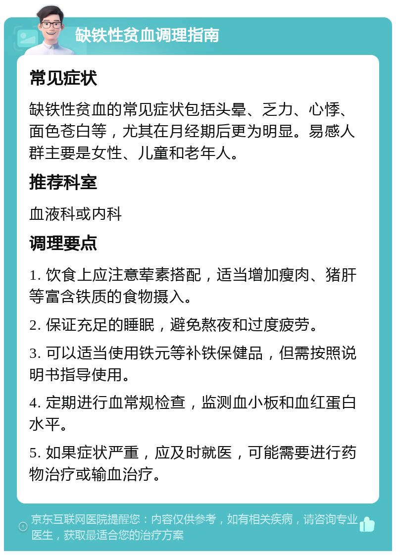 缺铁性贫血调理指南 常见症状 缺铁性贫血的常见症状包括头晕、乏力、心悸、面色苍白等，尤其在月经期后更为明显。易感人群主要是女性、儿童和老年人。 推荐科室 血液科或内科 调理要点 1. 饮食上应注意荤素搭配，适当增加瘦肉、猪肝等富含铁质的食物摄入。 2. 保证充足的睡眠，避免熬夜和过度疲劳。 3. 可以适当使用铁元等补铁保健品，但需按照说明书指导使用。 4. 定期进行血常规检查，监测血小板和血红蛋白水平。 5. 如果症状严重，应及时就医，可能需要进行药物治疗或输血治疗。