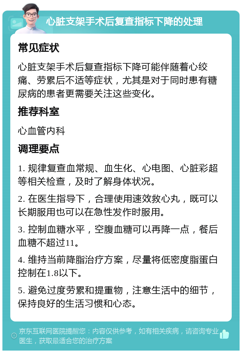 心脏支架手术后复查指标下降的处理 常见症状 心脏支架手术后复查指标下降可能伴随着心绞痛、劳累后不适等症状，尤其是对于同时患有糖尿病的患者更需要关注这些变化。 推荐科室 心血管内科 调理要点 1. 规律复查血常规、血生化、心电图、心脏彩超等相关检查，及时了解身体状况。 2. 在医生指导下，合理使用速效救心丸，既可以长期服用也可以在急性发作时服用。 3. 控制血糖水平，空腹血糖可以再降一点，餐后血糖不超过11。 4. 维持当前降脂治疗方案，尽量将低密度脂蛋白控制在1.8以下。 5. 避免过度劳累和提重物，注意生活中的细节，保持良好的生活习惯和心态。