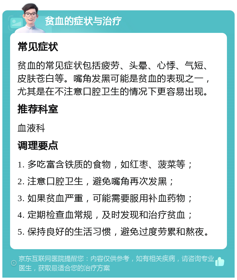 贫血的症状与治疗 常见症状 贫血的常见症状包括疲劳、头晕、心悸、气短、皮肤苍白等。嘴角发黑可能是贫血的表现之一，尤其是在不注意口腔卫生的情况下更容易出现。 推荐科室 血液科 调理要点 1. 多吃富含铁质的食物，如红枣、菠菜等； 2. 注意口腔卫生，避免嘴角再次发黑； 3. 如果贫血严重，可能需要服用补血药物； 4. 定期检查血常规，及时发现和治疗贫血； 5. 保持良好的生活习惯，避免过度劳累和熬夜。