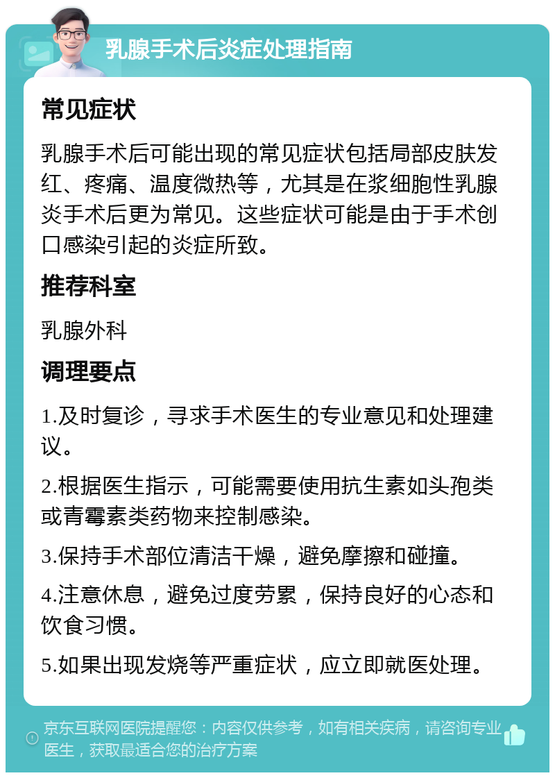 乳腺手术后炎症处理指南 常见症状 乳腺手术后可能出现的常见症状包括局部皮肤发红、疼痛、温度微热等，尤其是在浆细胞性乳腺炎手术后更为常见。这些症状可能是由于手术创口感染引起的炎症所致。 推荐科室 乳腺外科 调理要点 1.及时复诊，寻求手术医生的专业意见和处理建议。 2.根据医生指示，可能需要使用抗生素如头孢类或青霉素类药物来控制感染。 3.保持手术部位清洁干燥，避免摩擦和碰撞。 4.注意休息，避免过度劳累，保持良好的心态和饮食习惯。 5.如果出现发烧等严重症状，应立即就医处理。