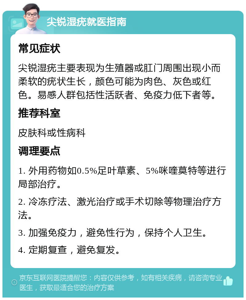 尖锐湿疣就医指南 常见症状 尖锐湿疣主要表现为生殖器或肛门周围出现小而柔软的疣状生长，颜色可能为肉色、灰色或红色。易感人群包括性活跃者、免疫力低下者等。 推荐科室 皮肤科或性病科 调理要点 1. 外用药物如0.5%足叶草素、5%咪喹莫特等进行局部治疗。 2. 冷冻疗法、激光治疗或手术切除等物理治疗方法。 3. 加强免疫力，避免性行为，保持个人卫生。 4. 定期复查，避免复发。