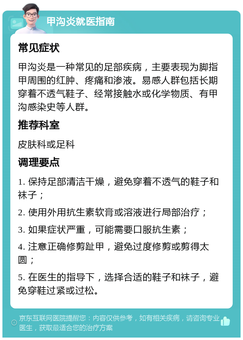 甲沟炎就医指南 常见症状 甲沟炎是一种常见的足部疾病，主要表现为脚指甲周围的红肿、疼痛和渗液。易感人群包括长期穿着不透气鞋子、经常接触水或化学物质、有甲沟感染史等人群。 推荐科室 皮肤科或足科 调理要点 1. 保持足部清洁干燥，避免穿着不透气的鞋子和袜子； 2. 使用外用抗生素软膏或溶液进行局部治疗； 3. 如果症状严重，可能需要口服抗生素； 4. 注意正确修剪趾甲，避免过度修剪或剪得太圆； 5. 在医生的指导下，选择合适的鞋子和袜子，避免穿鞋过紧或过松。