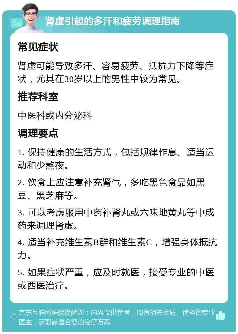 肾虚引起的多汗和疲劳调理指南 常见症状 肾虚可能导致多汗、容易疲劳、抵抗力下降等症状，尤其在30岁以上的男性中较为常见。 推荐科室 中医科或内分泌科 调理要点 1. 保持健康的生活方式，包括规律作息、适当运动和少熬夜。 2. 饮食上应注意补充肾气，多吃黑色食品如黑豆、黑芝麻等。 3. 可以考虑服用中药补肾丸或六味地黄丸等中成药来调理肾虚。 4. 适当补充维生素B群和维生素C，增强身体抵抗力。 5. 如果症状严重，应及时就医，接受专业的中医或西医治疗。