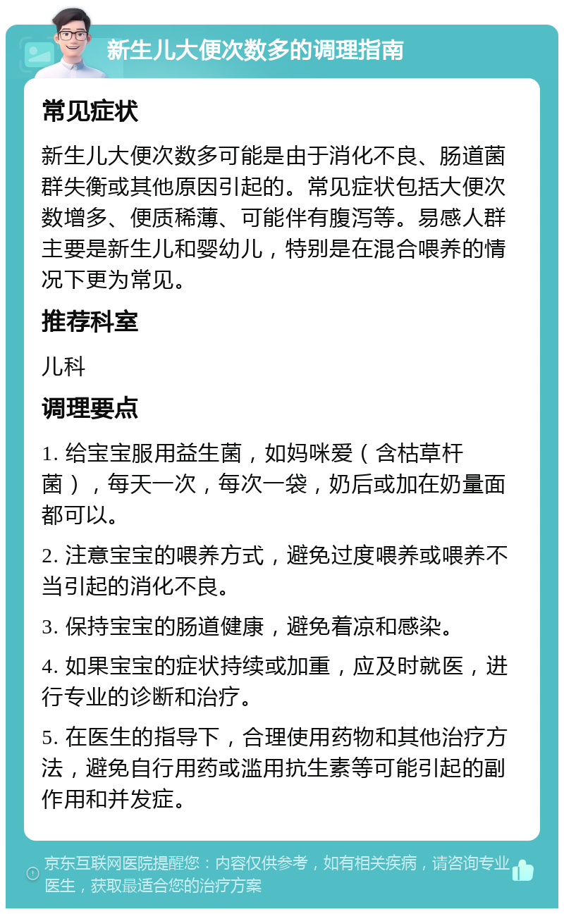 新生儿大便次数多的调理指南 常见症状 新生儿大便次数多可能是由于消化不良、肠道菌群失衡或其他原因引起的。常见症状包括大便次数增多、便质稀薄、可能伴有腹泻等。易感人群主要是新生儿和婴幼儿，特别是在混合喂养的情况下更为常见。 推荐科室 儿科 调理要点 1. 给宝宝服用益生菌，如妈咪爱（含枯草杆菌），每天一次，每次一袋，奶后或加在奶量面都可以。 2. 注意宝宝的喂养方式，避免过度喂养或喂养不当引起的消化不良。 3. 保持宝宝的肠道健康，避免着凉和感染。 4. 如果宝宝的症状持续或加重，应及时就医，进行专业的诊断和治疗。 5. 在医生的指导下，合理使用药物和其他治疗方法，避免自行用药或滥用抗生素等可能引起的副作用和并发症。