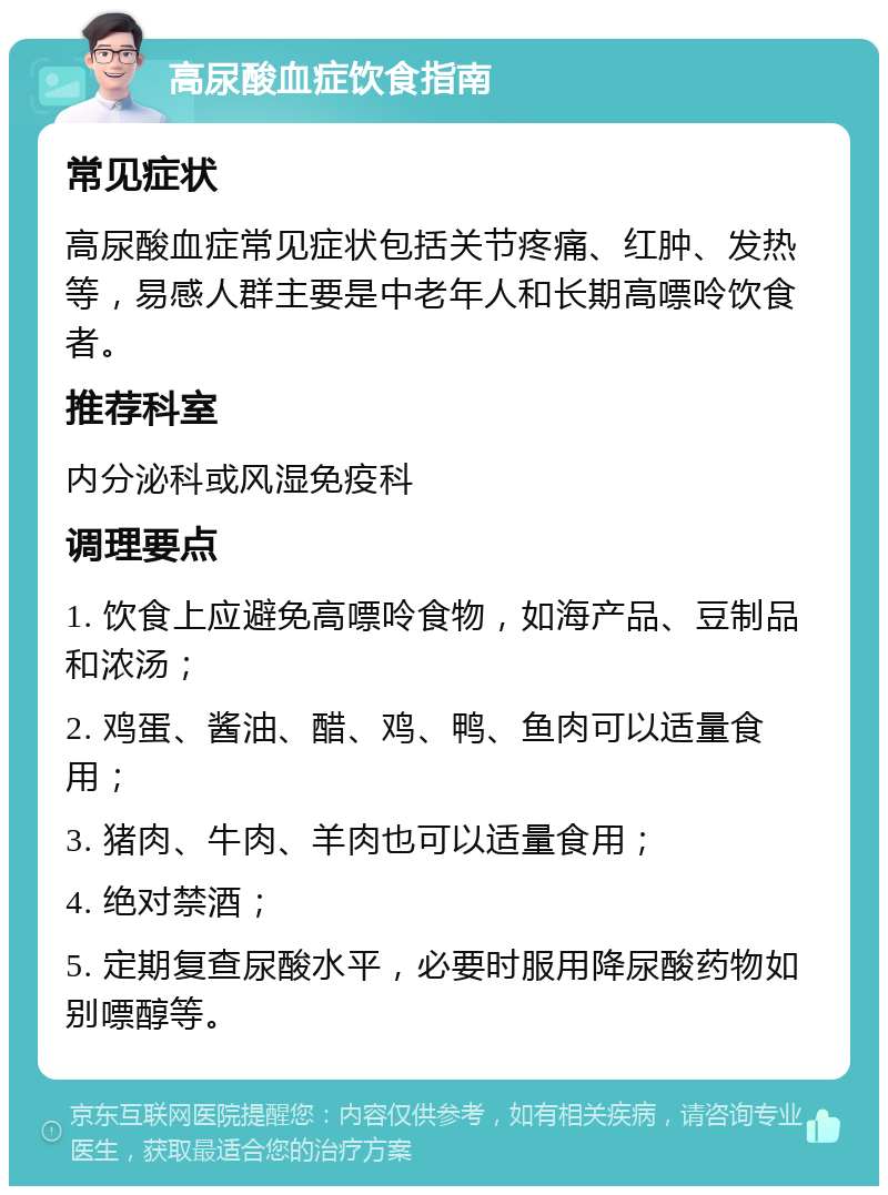 高尿酸血症饮食指南 常见症状 高尿酸血症常见症状包括关节疼痛、红肿、发热等，易感人群主要是中老年人和长期高嘌呤饮食者。 推荐科室 内分泌科或风湿免疫科 调理要点 1. 饮食上应避免高嘌呤食物，如海产品、豆制品和浓汤； 2. 鸡蛋、酱油、醋、鸡、鸭、鱼肉可以适量食用； 3. 猪肉、牛肉、羊肉也可以适量食用； 4. 绝对禁酒； 5. 定期复查尿酸水平，必要时服用降尿酸药物如别嘌醇等。