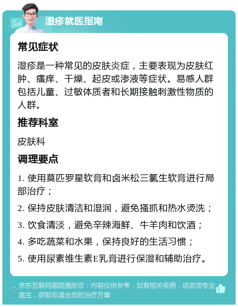 湿疹就医指南 常见症状 湿疹是一种常见的皮肤炎症，主要表现为皮肤红肿、瘙痒、干燥、起皮或渗液等症状。易感人群包括儿童、过敏体质者和长期接触刺激性物质的人群。 推荐科室 皮肤科 调理要点 1. 使用莫匹罗星软膏和卤米松三氯生软膏进行局部治疗； 2. 保持皮肤清洁和湿润，避免搔抓和热水烫洗； 3. 饮食清淡，避免辛辣海鲜、牛羊肉和饮酒； 4. 多吃蔬菜和水果，保持良好的生活习惯； 5. 使用尿素维生素E乳膏进行保湿和辅助治疗。