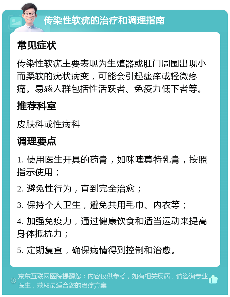 传染性软疣的治疗和调理指南 常见症状 传染性软疣主要表现为生殖器或肛门周围出现小而柔软的疣状病变，可能会引起瘙痒或轻微疼痛。易感人群包括性活跃者、免疫力低下者等。 推荐科室 皮肤科或性病科 调理要点 1. 使用医生开具的药膏，如咪喹莫特乳膏，按照指示使用； 2. 避免性行为，直到完全治愈； 3. 保持个人卫生，避免共用毛巾、内衣等； 4. 加强免疫力，通过健康饮食和适当运动来提高身体抵抗力； 5. 定期复查，确保病情得到控制和治愈。