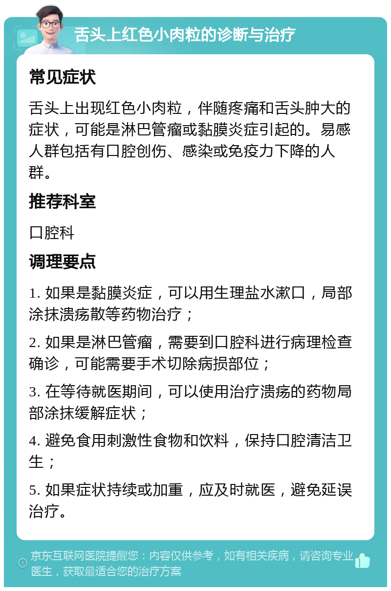 舌头上红色小肉粒的诊断与治疗 常见症状 舌头上出现红色小肉粒，伴随疼痛和舌头肿大的症状，可能是淋巴管瘤或黏膜炎症引起的。易感人群包括有口腔创伤、感染或免疫力下降的人群。 推荐科室 口腔科 调理要点 1. 如果是黏膜炎症，可以用生理盐水漱口，局部涂抹溃疡散等药物治疗； 2. 如果是淋巴管瘤，需要到口腔科进行病理检查确诊，可能需要手术切除病损部位； 3. 在等待就医期间，可以使用治疗溃疡的药物局部涂抹缓解症状； 4. 避免食用刺激性食物和饮料，保持口腔清洁卫生； 5. 如果症状持续或加重，应及时就医，避免延误治疗。